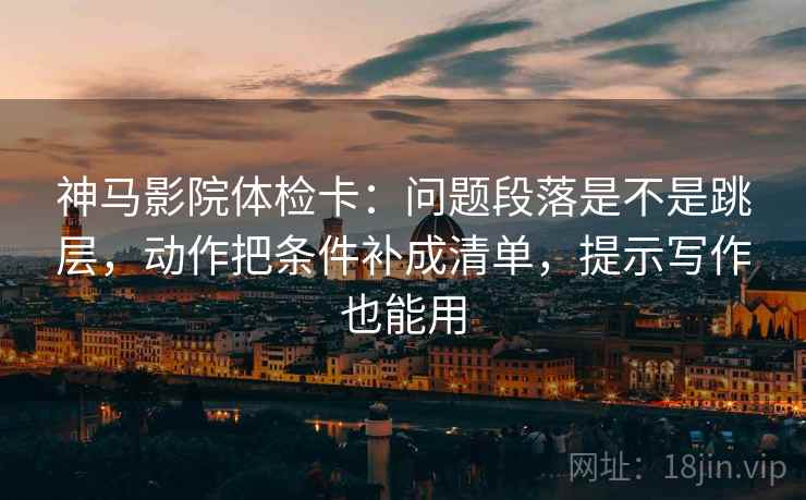 神马影院体检卡：问题段落是不是跳层，动作把条件补成清单，提示写作也能用