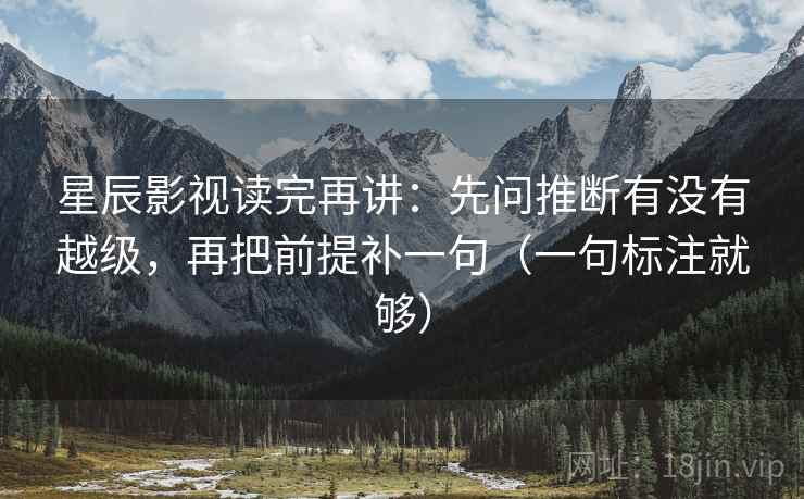 星辰影视读完再讲：先问推断有没有越级，再把前提补一句（一句标注就够）