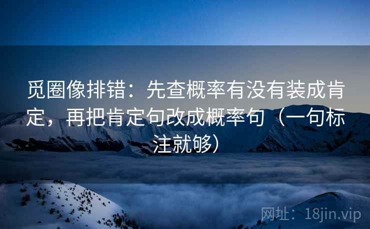 觅圈像排错:先查概率有没有装成肯定,再把肯定句改成概率句(一句标注就够) 觅圈像排错:先查概率有没有装成肯定,再把肯定句改成概率句(一句标注就够)