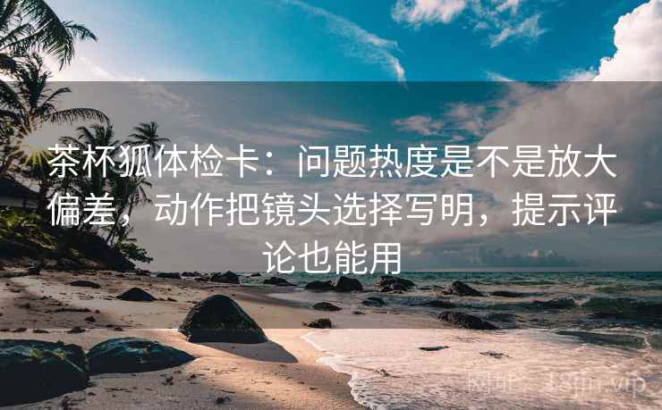 茶杯狐体检卡:问题热度是不是放大偏差,动作把镜头选择写明,提示评论也能用 茶杯狐体检卡:问题热度是不是放大偏差,动作把镜头选择写明,提示评论也能用