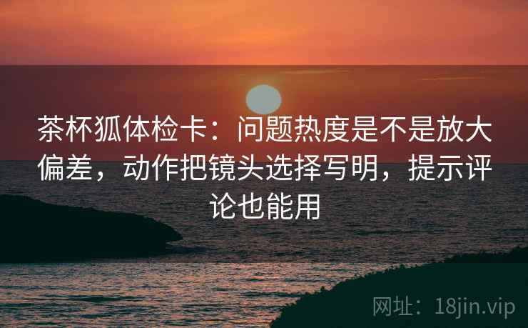 茶杯狐体检卡:问题热度是不是放大偏差,动作把镜头选择写明,提示评论也能用 茶杯狐体检卡:问题热度是不是放大偏差,动作把镜头选择写明,提示评论也能用