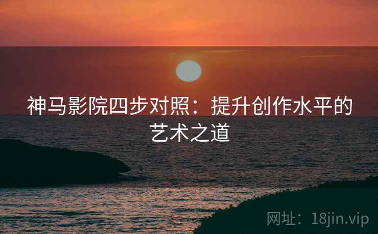 神马影院四步对照:提升创作水平的艺术之道 神马影院四步对照:提升创作水平的艺术之道