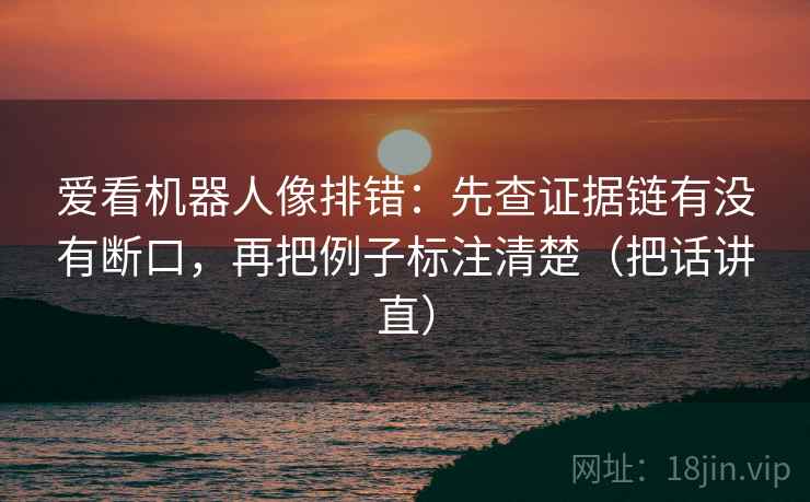 爱看机器人像排错:先查证据链有没有断口,再把例子标注清楚(把话讲直) 爱看机器人像排错:先查证据链有没有断口,再把例子标注清楚(把话讲直)