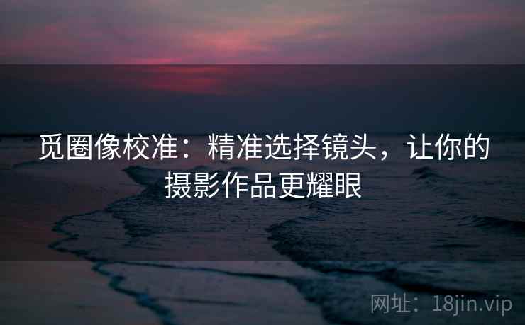 觅圈像校准:精准选择镜头,让你的摄影作品更耀眼 觅圈像校准:精准选择镜头,让你的摄影作品更耀眼