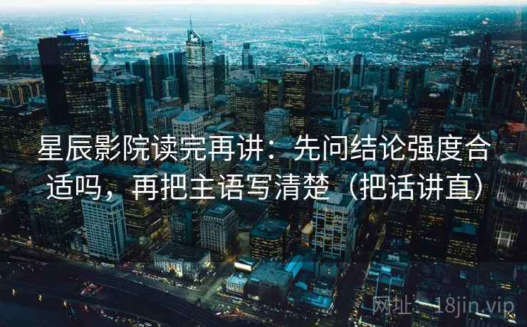 星辰影院读完再讲:先问结论强度合适吗,再把主语写清楚(把话讲直) 星辰影院读完再讲:先问结论强度合适吗,再把主语写清楚(把话讲直)