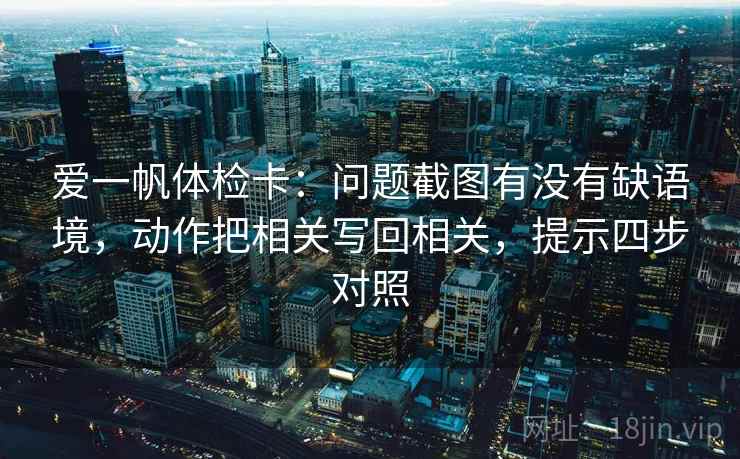 爱一帆体检卡:问题截图有没有缺语境,动作把相关写回相关,提示四步对照 爱一帆体检卡:问题截图有没有缺语境,动作把相关写回相关,提示四步对照