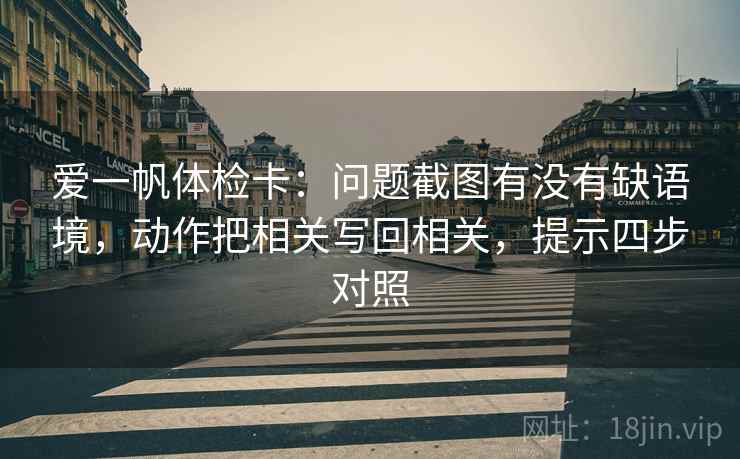 爱一帆体检卡:问题截图有没有缺语境,动作把相关写回相关,提示四步对照 爱一帆体检卡:问题截图有没有缺语境,动作把相关写回相关,提示四步对照