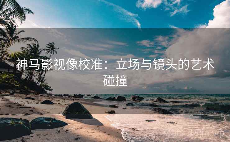 神马影视像校准:立场与镜头的艺术碰撞 神马影视像校准:立场与镜头的艺术碰撞