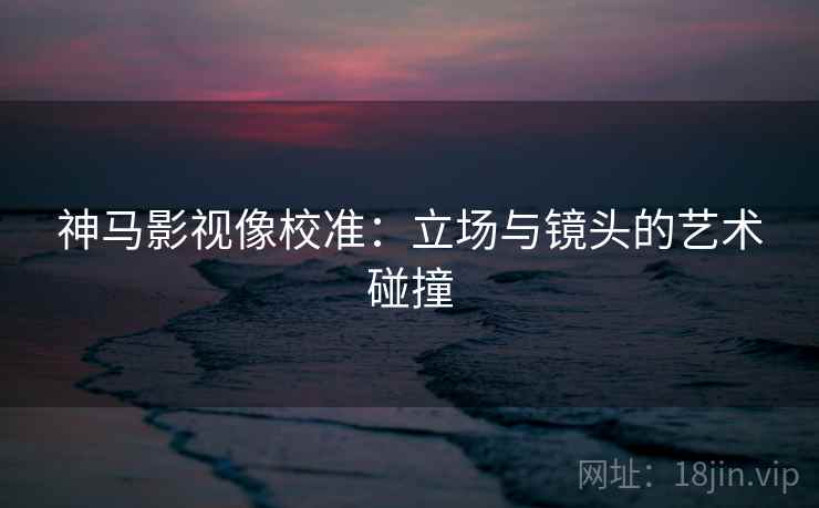 神马影视像校准:立场与镜头的艺术碰撞 神马影视像校准:立场与镜头的艺术碰撞