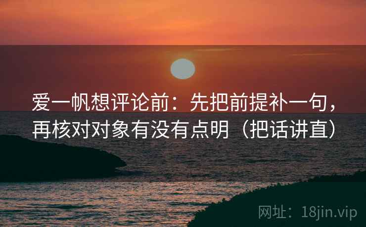 爱一帆想评论前：先把前提补一句，再核对对象有没有点明（把话讲直）