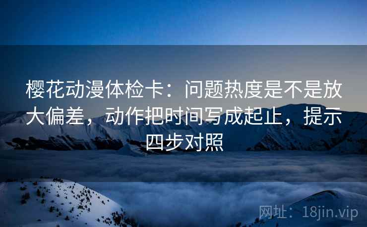 樱花动漫体检卡:问题热度是不是放大偏差,动作把时间写成起止,提示四步对照 樱花动漫体检卡:问题热度是不是放大偏差,动作把时间写成起止,提示四步对照