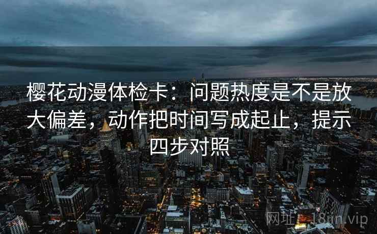 樱花动漫体检卡:问题热度是不是放大偏差,动作把时间写成起止,提示四步对照 樱花动漫体检卡:问题热度是不是放大偏差,动作把时间写成起止,提示四步对照