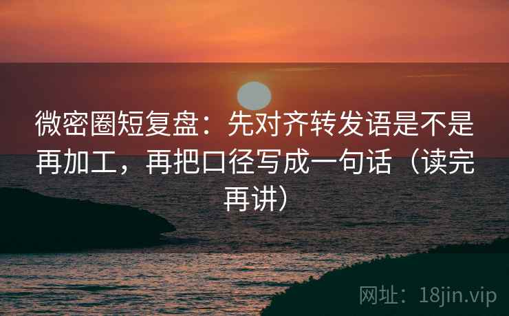 微密圈短复盘：先对齐转发语是不是再加工，再把口径写成一句话（读完再讲）