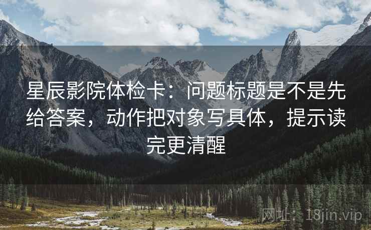 星辰影院体检卡：问题标题是不是先给答案，动作把对象写具体，提示读完更清醒