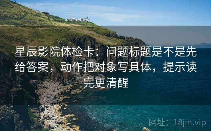 星辰影院体检卡：问题标题是不是先给答案，动作把对象写具体，提示读完更清醒