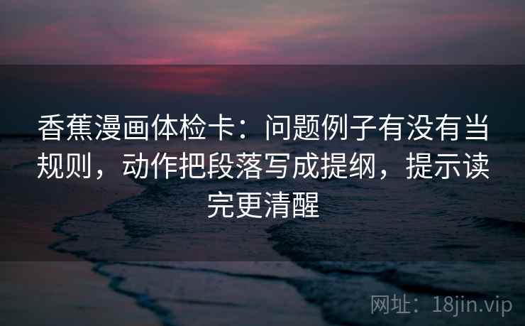 香蕉漫画体检卡:问题例子有没有当规则,动作把段落写成提纲,提示读完更清醒 香蕉漫画体检卡:问题例子有没有当规则,动作把段落写成提纲,提示读完更清醒