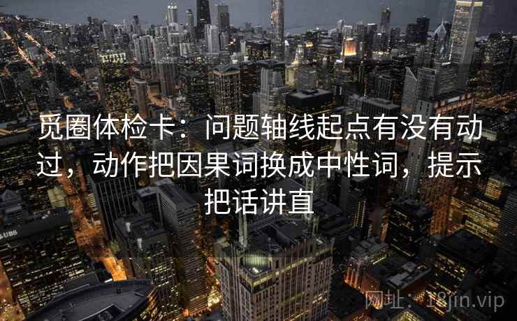 觅圈体检卡:问题轴线起点有没有动过,动作把因果词换成中性词,提示把话讲直 觅圈体检卡:问题轴线起点有没有动过,动作把因果词换成中性词,提示把话讲直