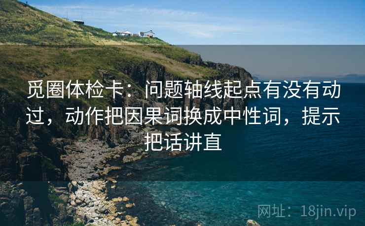 觅圈体检卡:问题轴线起点有没有动过,动作把因果词换成中性词,提示把话讲直 觅圈体检卡:问题轴线起点有没有动过,动作把因果词换成中性词,提示把话讲直