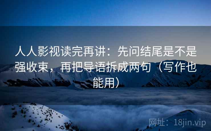 人人影视读完再讲:先问结尾是不是强收束,再把导语拆成两句(写作也能用) 人人影视读完再讲:先问结尾是不是强收束,再把导语拆成两句(写作也能用)