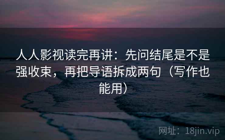 人人影视读完再讲:先问结尾是不是强收束,再把导语拆成两句(写作也能用) 人人影视读完再讲:先问结尾是不是强收束,再把导语拆成两句(写作也能用)