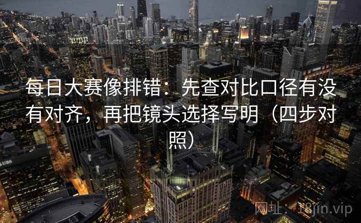每日大赛像排错：先查对比口径有没有对齐，再把镜头选择写明（四步对照）