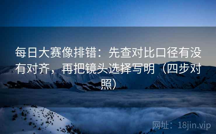 每日大赛像排错：先查对比口径有没有对齐，再把镜头选择写明（四步对照）