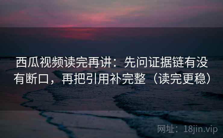 西瓜视频读完再讲:先问证据链有没有断口,再把引用补完整(读完更稳) 西瓜视频读完再讲:先问证据链有没有断口,再把引用补完整(读完更稳)