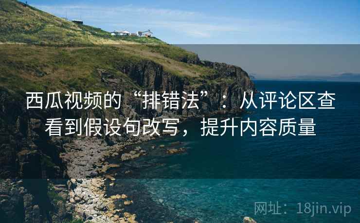 西瓜视频的“排错法”:从评论区查看到假设句改写,提升内容质量 西瓜视频的“排错法”:从评论区查看到假设句改写,提升内容质量