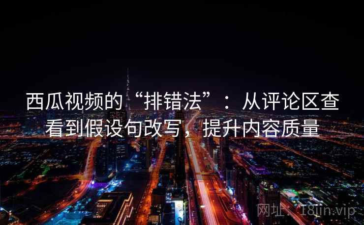 西瓜视频的“排错法”:从评论区查看到假设句改写,提升内容质量 西瓜视频的“排错法”:从评论区查看到假设句改写,提升内容质量