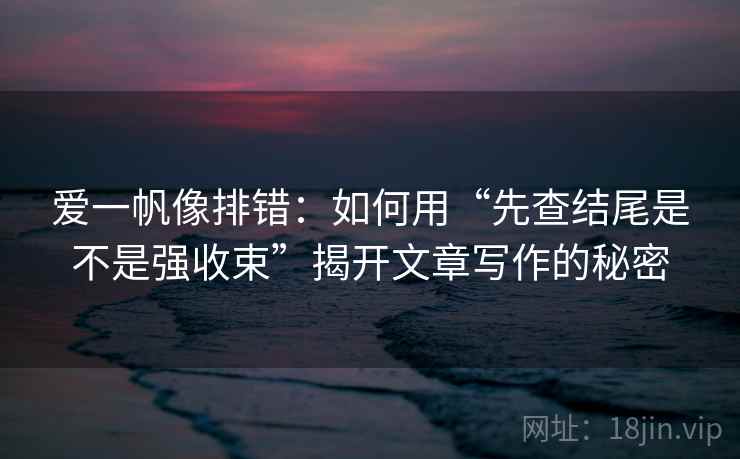 爱一帆像排错:如何用“先查结尾是不是强收束”揭开文章写作的秘密 爱一帆像排错:如何用“先查结尾是不是强收束”揭开文章写作的秘密