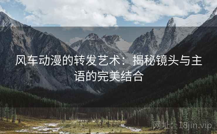 风车动漫的转发艺术:揭秘镜头与主语的完美结合 风车动漫的转发艺术:揭秘镜头与主语的完美结合