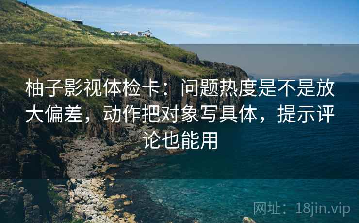 柚子影视体检卡:问题热度是不是放大偏差,动作把对象写具体,提示评论也能用 柚子影视体检卡:问题热度是不是放大偏差,动作把对象写具体,提示评论也能用