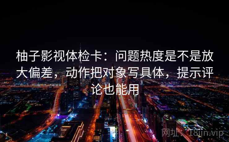 柚子影视体检卡:问题热度是不是放大偏差,动作把对象写具体,提示评论也能用 柚子影视体检卡:问题热度是不是放大偏差,动作把对象写具体,提示评论也能用