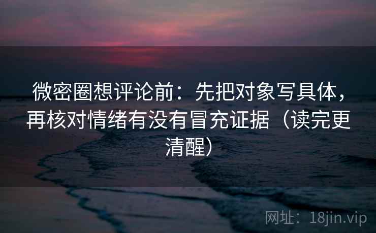 微密圈想评论前:先把对象写具体,再核对情绪有没有冒充证据(读完更清醒) 微密圈想评论前:先把对象写具体,再核对情绪有没有冒充证据(读完更清醒)