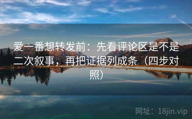 爱一番想转发前:先看评论区是不是二次叙事,再把证据列成条(四步对照) 爱一番想转发前:先看评论区是不是二次叙事,再把证据列成条(四步对照)
