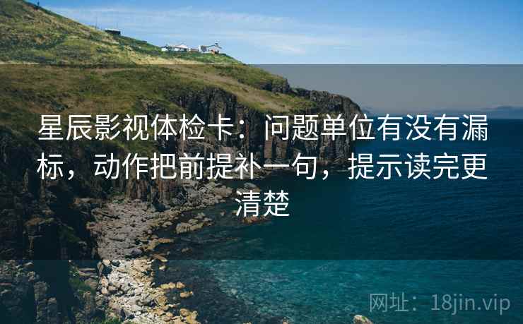 星辰影视体检卡:问题单位有没有漏标,动作把前提补一句,提示读完更清楚 星辰影视体检卡:问题单位有没有漏标,动作把前提补一句,提示读完更清楚