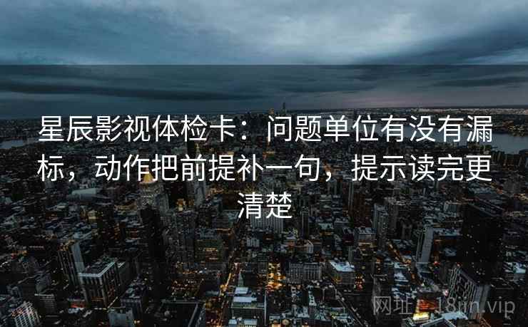 星辰影视体检卡:问题单位有没有漏标,动作把前提补一句,提示读完更清楚 星辰影视体检卡:问题单位有没有漏标,动作把前提补一句,提示读完更清楚