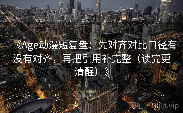 《Age动漫短复盘:先对齐对比口径有没有对齐,再把引用补完整(读完更清醒)》 《Age动漫短复盘:先对齐对比口径有没有对齐,再把引用补完整(读完更清醒)》