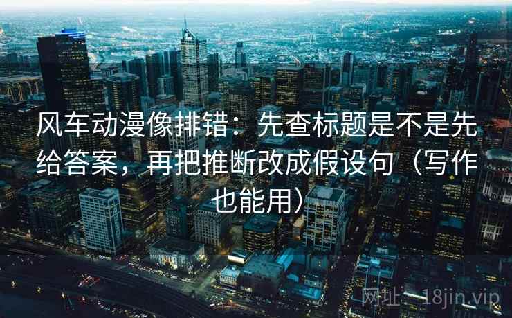 风车动漫像排错:先查标题是不是先给答案,再把推断改成假设句(写作也能用) 风车动漫像排错:先查标题是不是先给答案,再把推断改成假设句(写作也能用)