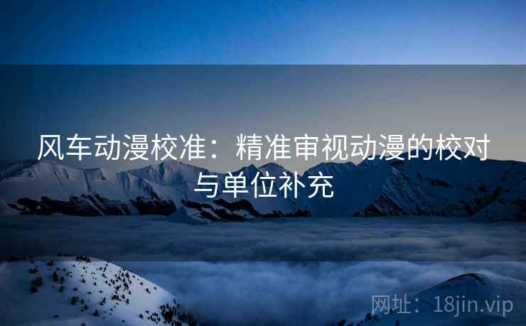 风车动漫校准:精准审视动漫的校对与单位补充 风车动漫校准:精准审视动漫的校对与单位补充