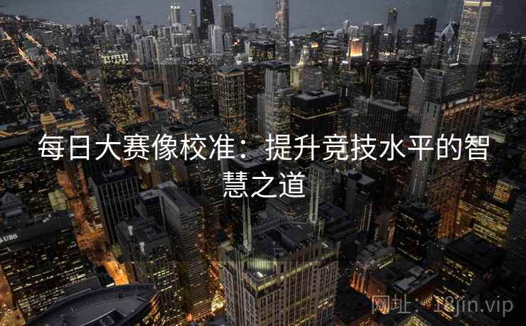 每日大赛像校准:提升竞技水平的智慧之道 每日大赛像校准:提升竞技水平的智慧之道